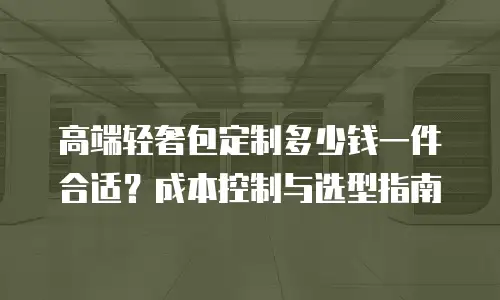 高端轻奢包定制多少钱一件合适？成本控制与选型指南