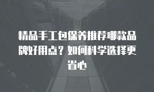 精品手工包保养推荐哪款品牌好用点？如何科学选择更省心