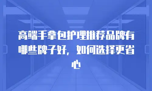 高端手拿包护理推荐品牌有哪些牌子好，如何选择更省心