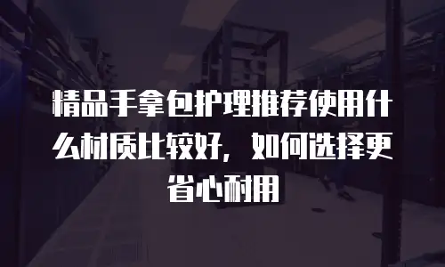 精品手拿包护理推荐使用什么材质比较好，如何选择更省心耐用