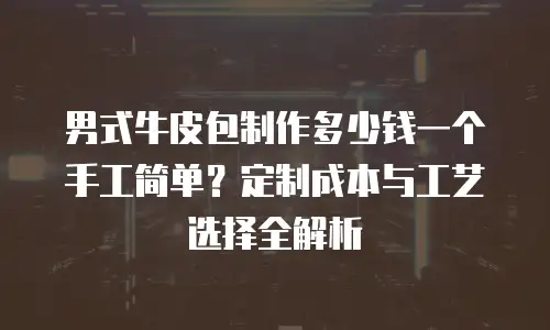 男式牛皮包制作多少钱一个手工简单？定制成本与工艺选择全解析
