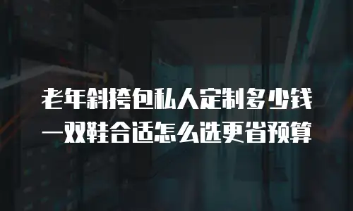 老年斜挎包私人定制多少钱 一双鞋合适怎么选更省预算