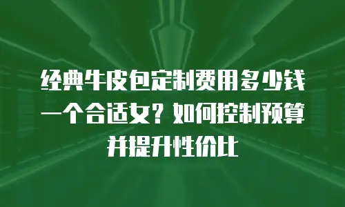 经典牛皮包定制费用多少钱一个合适女？如何控制预算并提升性价比