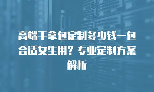 高端手拿包定制多少钱一包合适女生用？专业定制方案解析