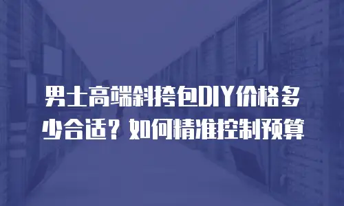 男士高端斜挎包DIY价格多少合适？如何精准控制预算