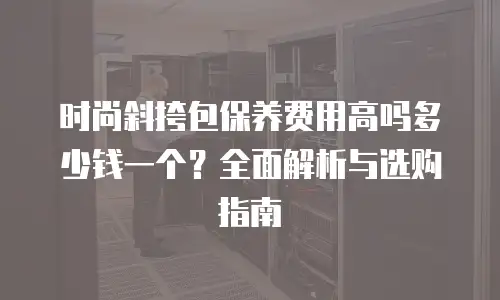 时尚斜挎包保养费用高吗多少钱一个？全面解析与选购指南