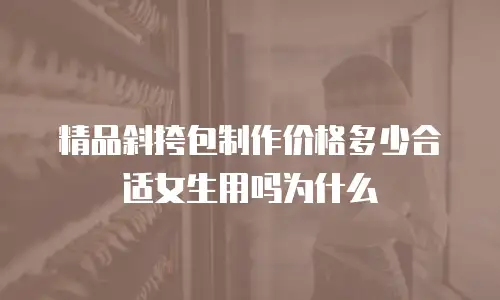 精品斜挎包制作价格多少合适女生用吗为什么