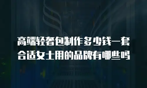 高端轻奢包制作多少钱一套合适女士用的品牌有哪些吗