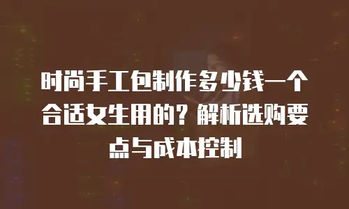 时尚手工包制作多少钱一个合适女生用的？解析选购要点与成本控制