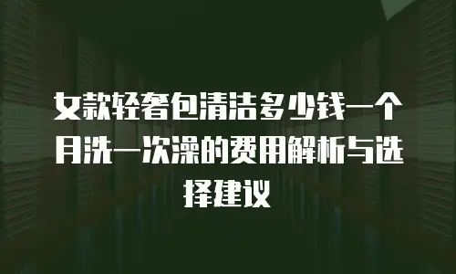 女款轻奢包清洁多少钱一个月洗一次澡的费用解析与选择建议