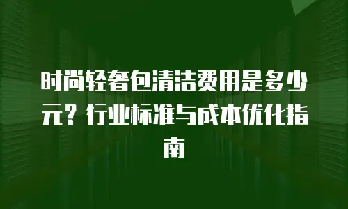时尚轻奢包清洁费用是多少元？行业标准与成本优化指南