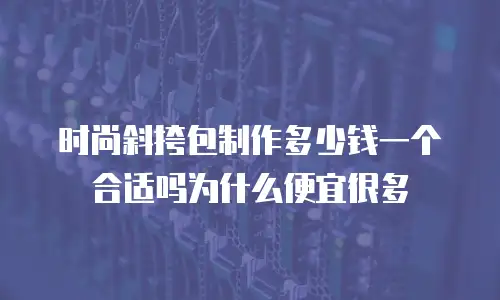 时尚斜挎包制作多少钱一个合适吗为什么便宜很多