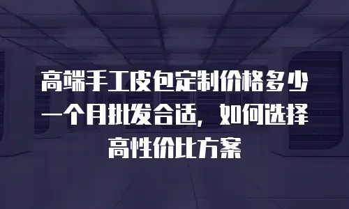 高端手工皮包定制价格多少一个月批发合适，如何选择高性价比方案