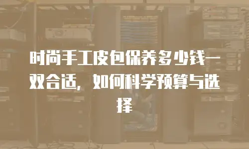 时尚手工皮包保养多少钱一双合适，如何科学预算与选择