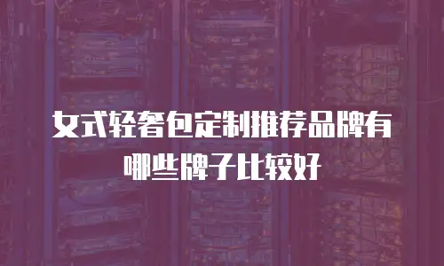 女式轻奢包定制推荐品牌有哪些牌子比较好