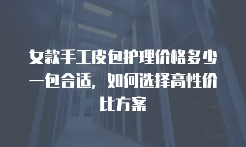 女款手工皮包护理价格多少一包合适，如何选择高性价比方案