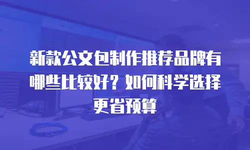 新款公文包制作推荐品牌有哪些比较好？如何科学选择更省预算