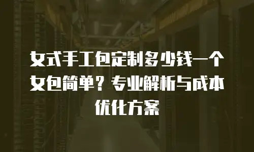 女式手工包定制多少钱一个女包简单？专业解析与成本优化方案