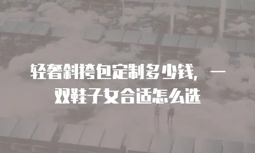 轻奢斜挎包定制多少钱，一双鞋子女合适怎么选