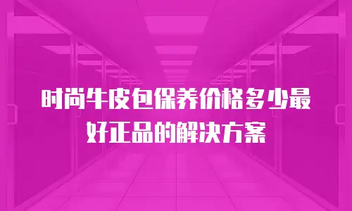 时尚牛皮包保养价格多少最好正品的解决方案