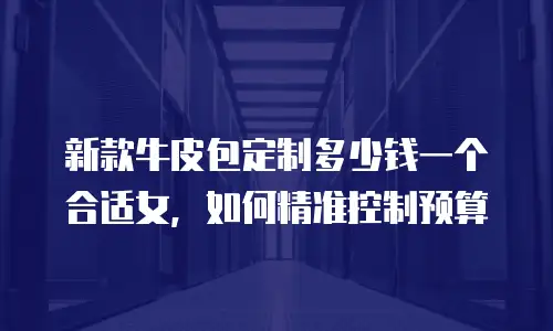 新款牛皮包定制多少钱一个合适女，如何精准控制预算