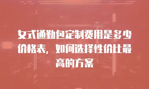 女式通勤包定制费用是多少价格表，如何选择性价比最高的方案