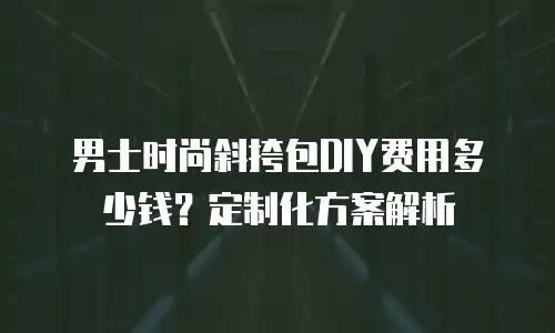 男士时尚斜挎包DIY费用多少钱？定制化方案解析