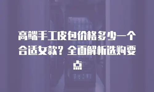 高端手工皮包价格多少一个合适女款？全面解析选购要点