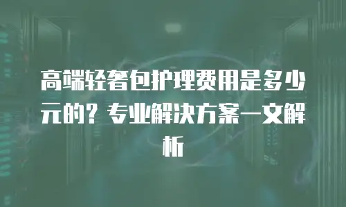 高端轻奢包护理费用是多少元的？专业解决方案一文解析