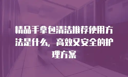 精品手拿包清洁推荐使用方法是什么，高效又安全的护理方案