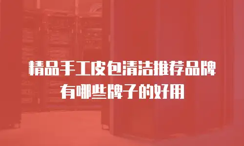 精品手工皮包清洁推荐品牌有哪些牌子的好用