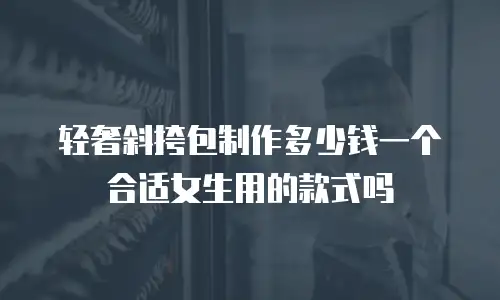 轻奢斜挎包制作多少钱一个合适女生用的款式吗