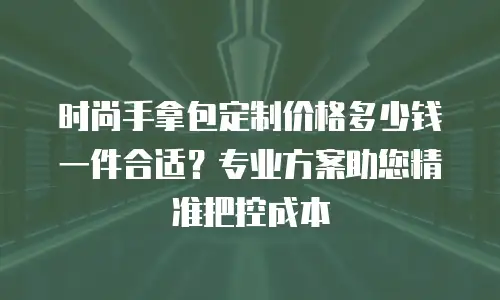 时尚手拿包定制价格多少钱一件合适？专业方案助您精准把控成本