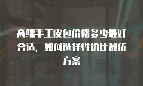 高端手工皮包价格多少最好合适，如何选择性价比最优方案