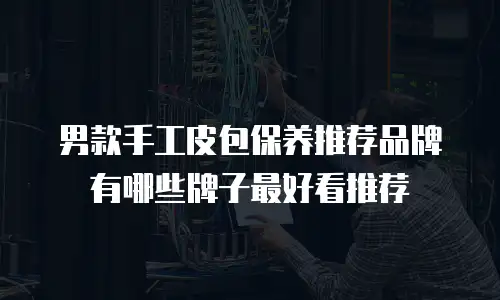 男款手工皮包保养推荐品牌有哪些牌子最好看推荐