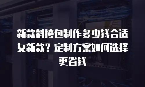 新款斜挎包制作多少钱合适女新款？定制方案如何选择更省钱