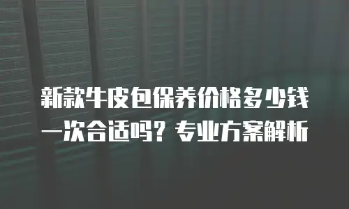 新款牛皮包保养价格多少钱一次合适吗？专业方案解析