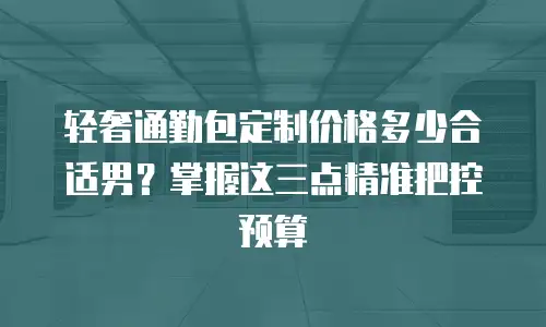 轻奢通勤包定制价格多少合适男？掌握这三点精准把控预算
