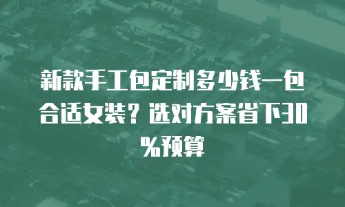 新款手工包定制多少钱一包合适女装？选对方案省下30%预算