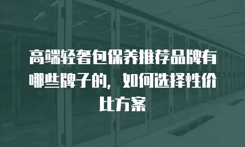 高端轻奢包保养推荐品牌有哪些牌子的，如何选择性价比方案