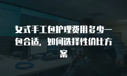 女式手工包护理费用多少一包合适，如何选择性价比方案