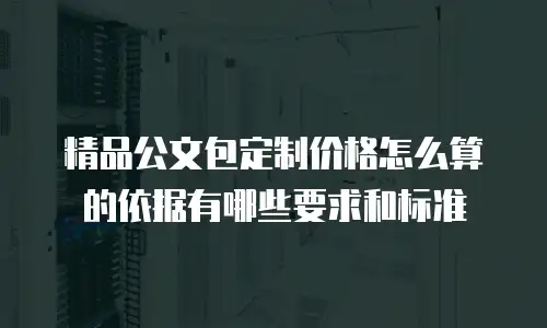 精品公文包定制价格怎么算的依据有哪些要求和标准