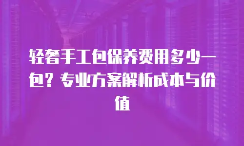 轻奢手工包保养费用多少一包？专业方案解析成本与价值