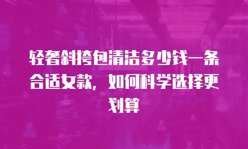 轻奢斜挎包清洁多少钱一条合适女款，如何科学选择更划算