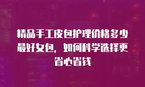 精品手工皮包护理价格多少最好女包，如何科学选择更省心省钱