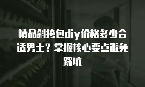 精品斜挎包diy价格多少合适男士？掌握核心要点避免踩坑