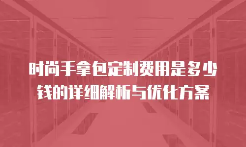 时尚手拿包定制费用是多少钱的详细解析与优化方案