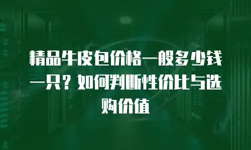 精品牛皮包价格一般多少钱一只？如何判断性价比与选购价值