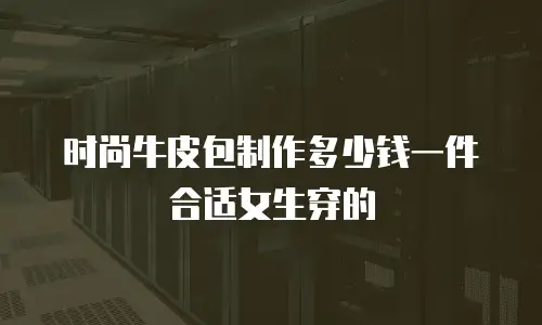 时尚牛皮包制作多少钱一件合适女生穿的