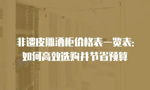 非遗皮雕酒柜价格表一览表：如何高效选购并节省预算
